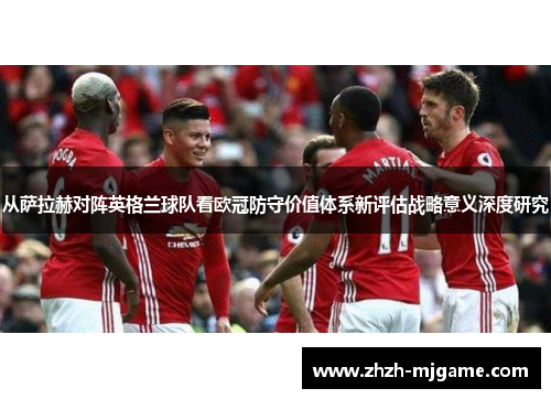 从萨拉赫对阵英格兰球队看欧冠防守价值体系新评估战略意义深度研究